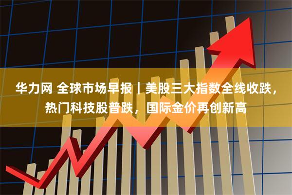 华力网 全球市场早报｜美股三大指数全线收跌，热门科技股普跌，国际金价再创新高
