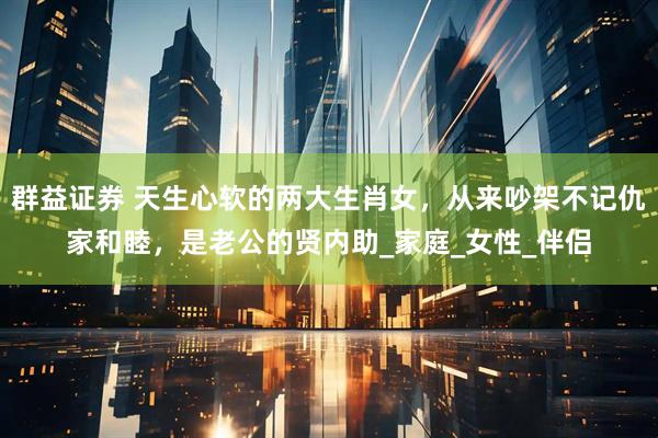 群益证券 天生心软的两大生肖女，从来吵架不记仇家和睦，是老公的贤内助_家庭_女性_伴侣