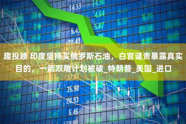 趣投顾 印度坚持买俄罗斯石油，白宫谴责暴露真实目的，一箭双雕计划被破_特朗普_美国_进口