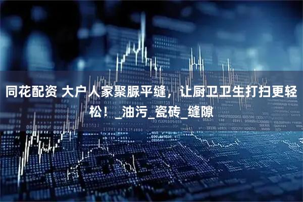 同花配资 大户人家聚脲平缝，让厨卫卫生打扫更轻松！_油污_瓷砖_缝隙