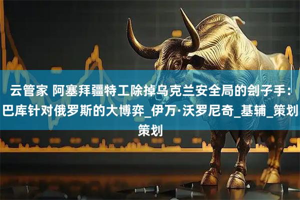 云管家 阿塞拜疆特工除掉乌克兰安全局的刽子手：巴库针对俄罗斯的大博弈_伊万·沃罗尼奇_基辅_策划