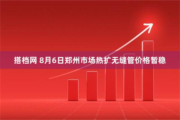 搭档网 8月6日郑州市场热扩无缝管价格暂稳