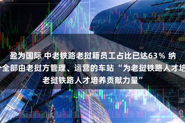 盈为国际 中老铁路老挝籍员工占比已达63％ 纳磨站成为首个全部由老挝方管理、运营的车站 “为老挝铁路人才培养贡献力量”