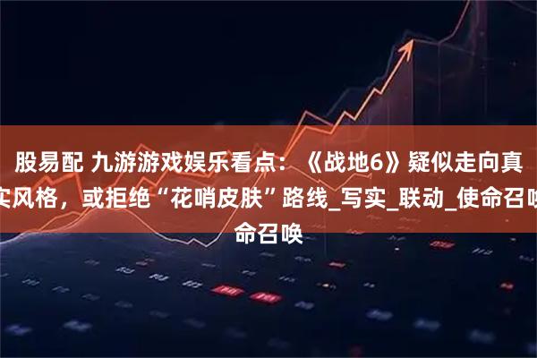 股易配 九游游戏娱乐看点：《战地6》疑似走向真实风格，或拒绝“花哨皮肤”路线_写实_联动_使命召唤