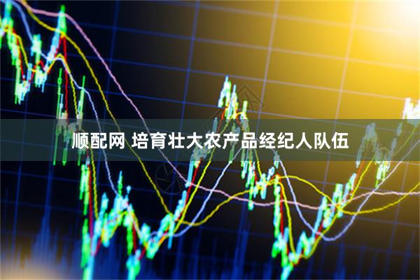 顺配网 培育壮大农产品经纪人队伍