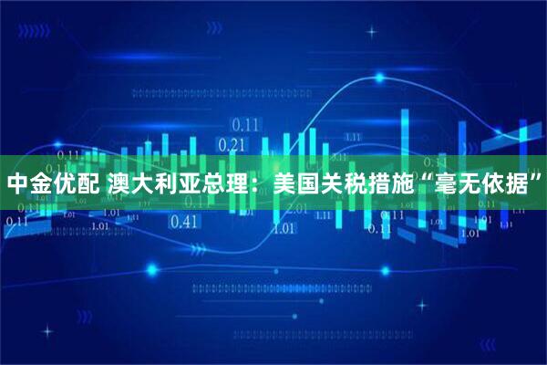 中金优配 澳大利亚总理：美国关税措施“毫无依据”
