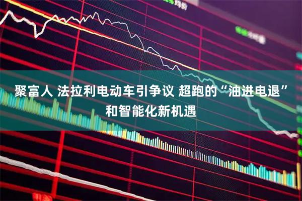 聚富人 法拉利电动车引争议 超跑的“油进电退”和智能化新机遇