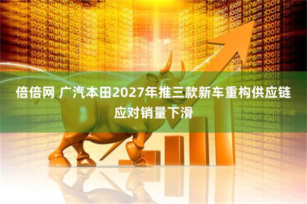 倍倍网 广汽本田2027年推三款新车重构供应链应对销量下滑