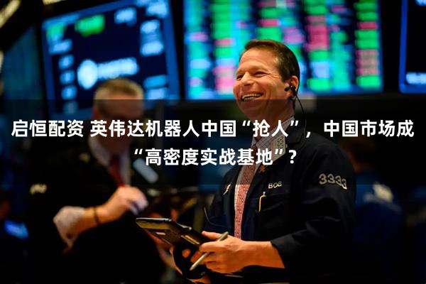 启恒配资 英伟达机器人中国“抢人”，中国市场成“高密度实战基地”?