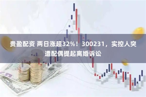 贵盈配资 两日涨超32%！300231，实控人突遭配偶提起离婚诉讼