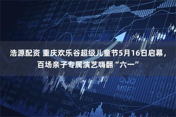 浩源配资 重庆欢乐谷超级儿童节5月16日启幕，百场亲子专属演艺嗨翻“六一”