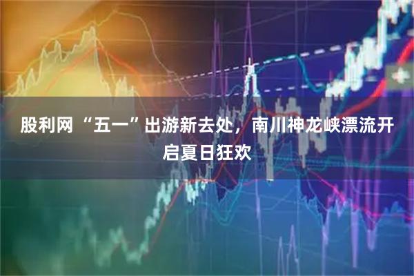 股利网 “五一”出游新去处，南川神龙峡漂流开启夏日狂欢