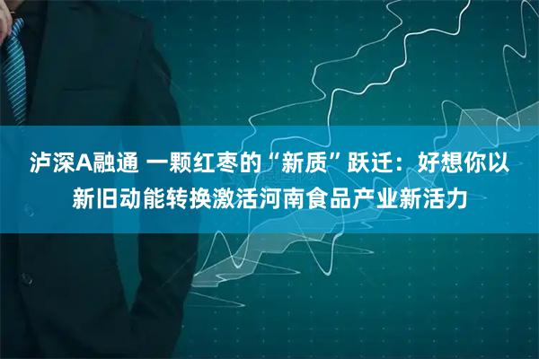 泸深A融通 一颗红枣的“新质”跃迁：好想你以新旧动能转换激活河南食品产业新活力