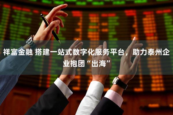 祥富金融 搭建一站式数字化服务平台，助力泰州企业抱团“出海”