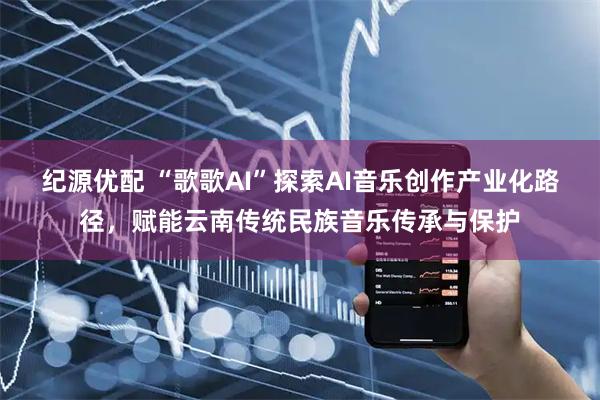 纪源优配 “歌歌AI”探索AI音乐创作产业化路径，赋能云南传统民族音乐传承与保护
