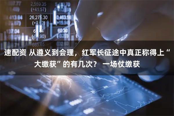 速配资 从遵义到会理，红军长征途中真正称得上“大缴获”的有几次？ 一场仗缴获